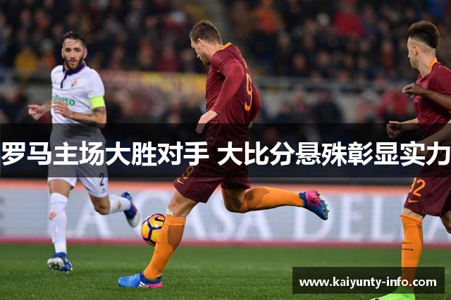 罗马主场大胜对手 大比分悬殊彰显实力