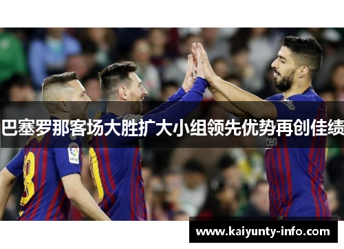 巴塞罗那客场大胜扩大小组领先优势再创佳绩