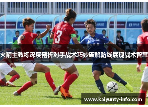 火箭主教练深度剖析对手战术巧妙破解防线展现战术智慧