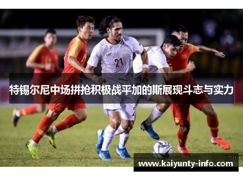 特锡尔尼中场拼抢积极战平加的斯展现斗志与实力