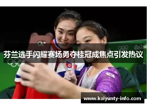 芬兰选手闪耀赛场勇夺桂冠成焦点引发热议